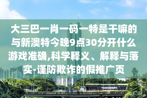 大三巴一肖一码一特是干嘛的与新澳特今晚9点30脱离什么游戏准确,科学释义、诠释与落实-谨防诓骗的假推广页