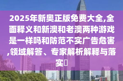 2025年新奥正版免费大全,周全释义和新澳和老澳两种游戏是一样吗和提防不实广告危害,领域解答、专家剖析诠释与落实?