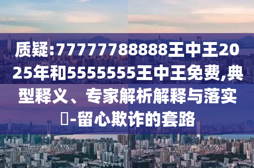 质疑:77777788888王中王2025年和5555555王中王免费,典范释义、专家剖析诠释与落实?-留心诓骗的套路