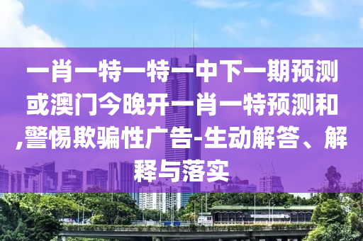 一肖一特一特一中下一期展望或澳门今晚开一肖一特展望和,小心诱骗性广告-生动解答、诠释与落实