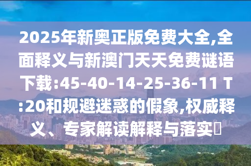 2025年新奥正版免费大全,周全释义与新澳门天天免费谜语下载:45-40-14-25-36-11 T:20和规避疑惑的假象,权威释义、专家解读诠释与落实?