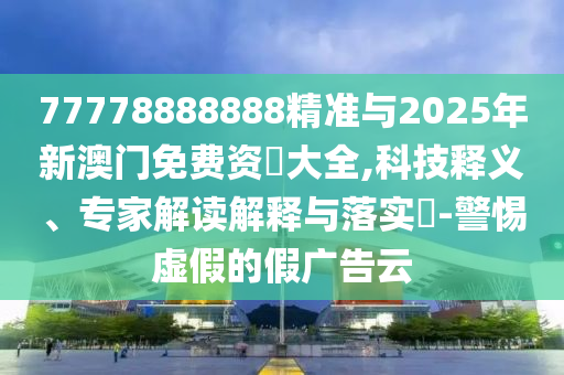 77778888888精准与2025年新澳门免费资枓大全,科技释义、专家解读诠释与落实?-小心虚伪的假广告云