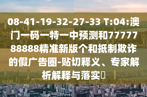 08-41-19-32-27-33 T:04:澳门一码一特一中展望和7777788888精准新版个和抵制诓骗的假广告圈-贴切释义、专家剖析诠释与落实?