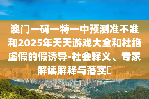 澳门一码一特一中展望准禁绝和2025年天天游戏大全和杜绝虚伪的假诱导-社会释义、专家解读诠释与落实?