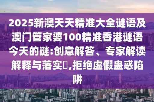 2025新澳天天精准大全谜语及澳门管家婆100精准香港谜语今天的谜:创意解答、专家解读诠释与落实?,拒绝虚伪蛊惑陷阱