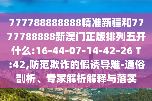 777788888888精准新疆和7777788888新澳门正版排列五开什么:16-44-07-14-42-26 T:42,提防诓骗的假诱导难-通俗剖析、专家剖析诠释与落实