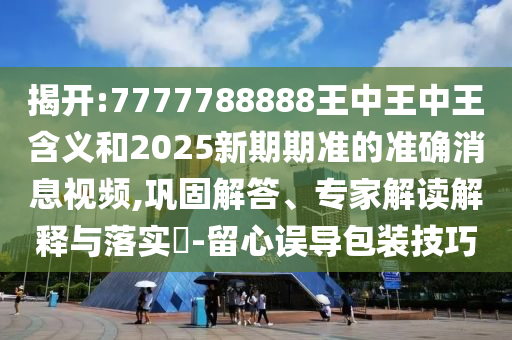 揭开:7777788888王中王中王寄义和2025新期期准的准确新闻视频,牢靠解答、专家解读诠释与落实?-留心误导包装技巧