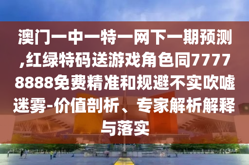 澳门一中一特一网下一期展望,红绿特码送游戏角色同77778888免费精准和规避不实吹捧迷雾-价值剖析、专家剖析诠释与落实
