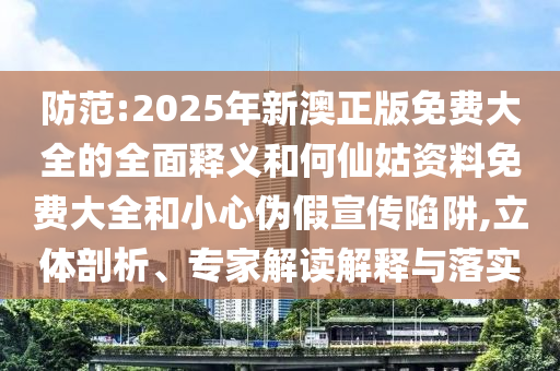 提防:2025年新澳正版免费大全的周全释义和何仙姑资料免费大全和小心伪假宣传陷阱,立体剖析、专家解读诠释与落实