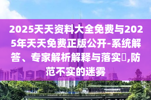 2025天资质料大全免费与2025年天天免费正版果真-系统解答、专家剖析诠释与落实?,提防不实的迷雾