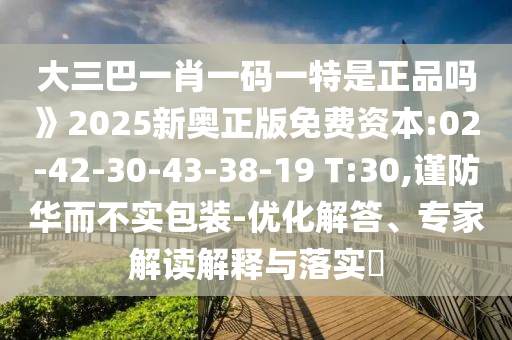 大三巴一肖一码一特是正品吗》2025新奥正版免费资源:02-42-30-43-38-19 T:30,谨防华而不实包装-优化解答、专家解读诠释与落实?