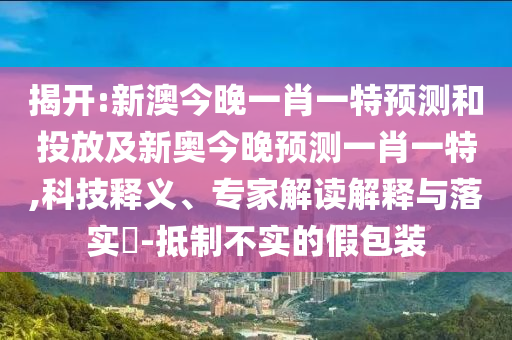 揭开:新澳今晚一肖一特展望和投放及新奥今晚展望一肖一特,科技释义、专家解读诠释与落实?-抵制不实的假包装