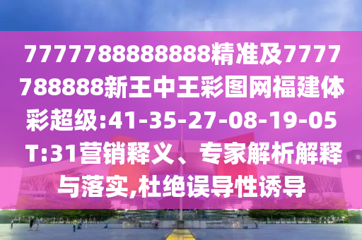 7777788888888精准及7777788888新王中王彩图网福建体彩超等:41-35-27-08-19-05 T:31营销释义、专家剖析诠释与落实,杜绝误导性诱导