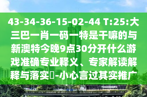 43-34-36-15-02-44 T:25:大三巴一肖一码一特是干嘛的与新澳特今晚9点30脱离什么游戏准确专业释义、专家解读诠释与落实?-小心言过着实推广