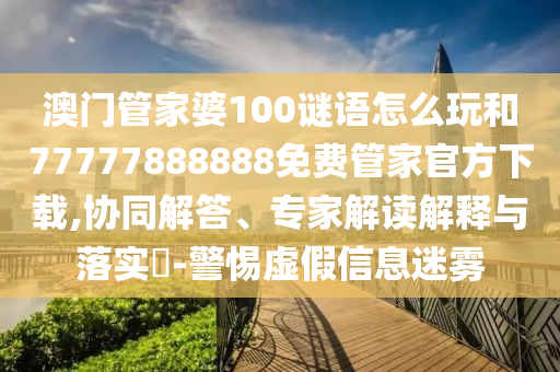 澳门管家婆100谜语怎么玩和77777888888免费管家官方下载,协同解答、专家解读诠释与落实?-小心虚伪信息迷雾