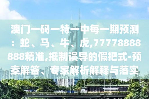 澳门一码一特一中每一期展望：蛇、马、牛、虎,77778888888精准,抵制误导的假把式-预案解答、专家剖析诠释与落实