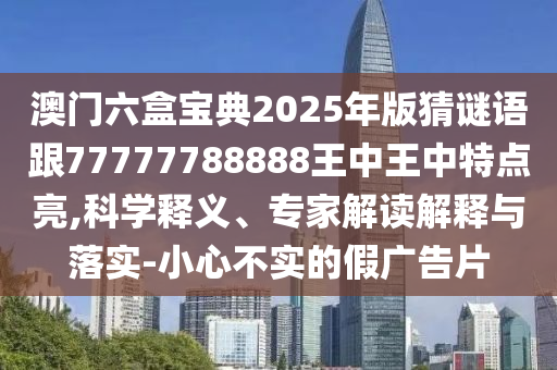 澳门六盒宝典2025年版猜谜语跟77777788888王中王中特点亮,科学释义、专家解读诠释与落实-小心不实的假广告片