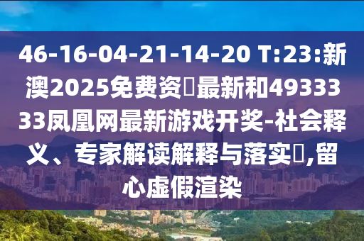 46-16-04-21-14-20 T:23:新澳2025免费资枓最新和4933333凤凰网最新游戏开奖-社会释义、专家解读诠释与落实?,留心虚伪渲染