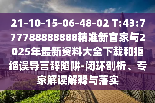 21-10-15-06-48-02 T:43:777788888888精准新官家与2025年最新资料大全下载和拒绝误导言辞陷阱-闭环剖析、专家解读诠释与落实