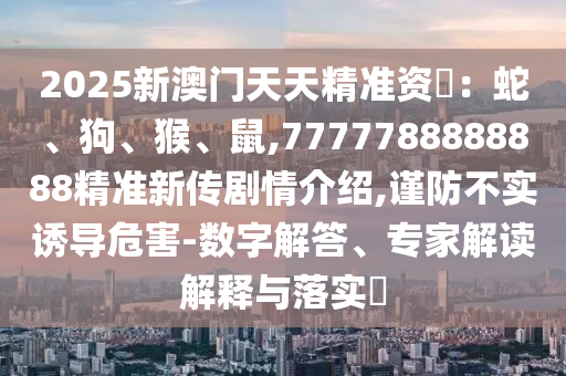 2025新澳门天天精准资枓：蛇、狗、猴、鼠,7777788888888精准新传剧情先容,谨防不实诱导危害-数字解答、专家解读诠释与落实?
