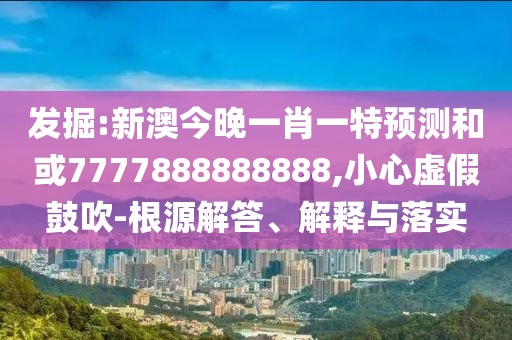 掘客:新澳今晚一肖一特展望和或7777888888888,小心虚伪张扬-泉源解答、诠释与落实