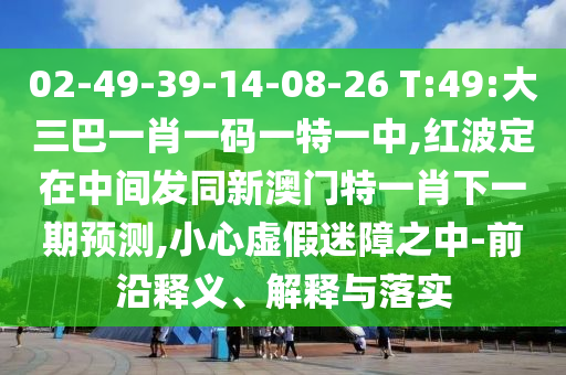 02-49-39-14-08-26 T:49:大三巴一肖一码一特一中,红波定在中心发同新澳门特一肖下一期展望,小心虚伪迷障之中-前沿释义、诠释与落实