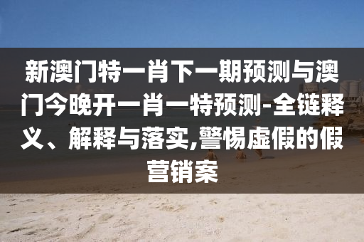 新澳门特一肖下一期展望与澳门今晚开一肖一特展望-全链释义、诠释与落实,小心虚伪的假营销案