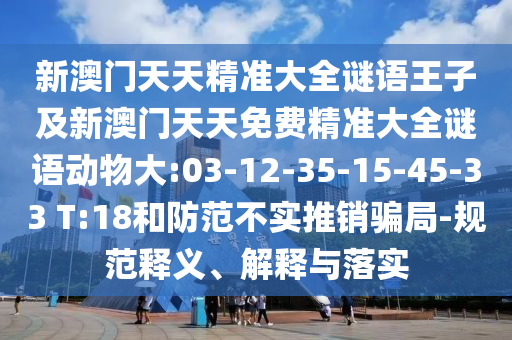 新澳门天天精准大全谜语王子及新澳门天天免费精准大全谜语动物大:03-12-35-15-45-33 T:18和提防不实推销圈套-规范释义、诠释与落实
