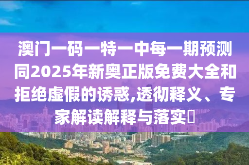 澳门一码一特一中每一期展望同2025年新奥正版免费大全和拒绝虚伪的诱惑,透彻释义、专家解读诠释与落实?