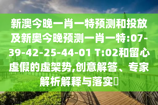 新澳今晚一肖一特展望和投放及新奥今晚展望一肖一特:07-39-42-25-44-01 T:02和留心虚伪的虚架势,创意解答、专家剖析诠释与落实?