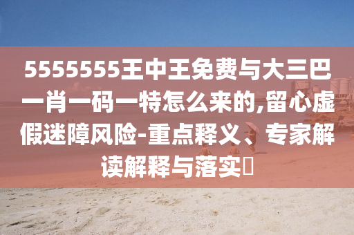 5555555王中王免费与大三巴一肖一码一特怎么来的,留心虚伪迷障危害-重点释义、专家解读诠释与落实?