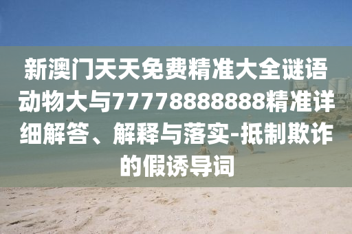 新澳门天天免费精准大全谜语动物大与77778888888精准详细解答、诠释与落实-抵制诓骗的假诱导词
