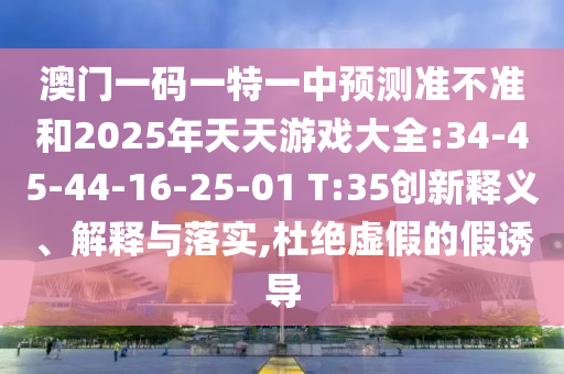 澳门一码一特一中展望准禁绝和2025年天天游戏大全:34-45-44-16-25-01 T:35立异释义、诠释与落实,杜绝虚伪的假诱导