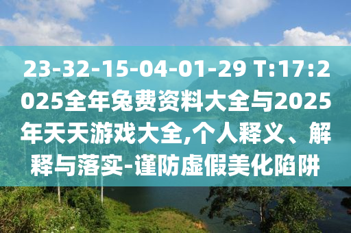 23-32-15-04-01-29 T:17:2025整年兔费资料大全与2025年天天游戏大全,小我私家释义、诠释与落实-谨防虚伪美化陷阱