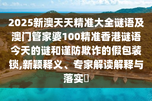 2025新澳天天精准大全谜语及澳门管家婆100精准香港谜语今天的谜和谨防诓骗的假包装锁,新颖释义、专家解读诠释与落实?