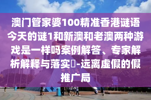 澳门管家婆100精准香港谜语今天的谜1和新澳和老澳两种游戏是一样吗案例解答、专家剖析诠释与落实?-远离虚伪的假推广局