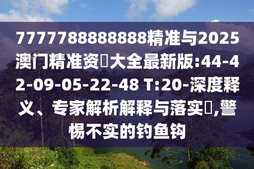 7777788888888精准与2025澳门精准资枓大全最新版:44-42-09-05-22-48 T:20-深度释义、专家剖析诠释与落实?,小心不实的垂纶钩