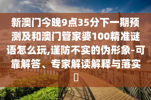 新澳门今晚9点35分下一期展望及和澳门管家婆100精准谜语怎么玩,谨防不实的伪形象-可靠解答、专家解读诠释与落实?