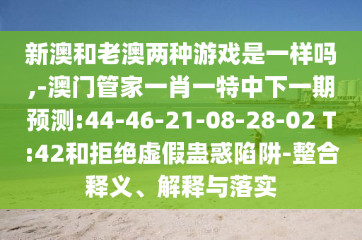 新澳和老澳两种游戏是一样吗,-澳门管家一肖一特中下一期展望:44-46-21-08-28-02 T:42和拒绝虚伪蛊惑陷阱-整合释义、诠释与落实