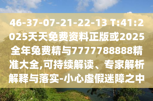 46-37-07-21-22-13 T:41:2025天天免费资料正版或2025整年兔费精与7777788888精准大全,可一连解读、专家剖析诠释与落实-小心虚伪迷障之中