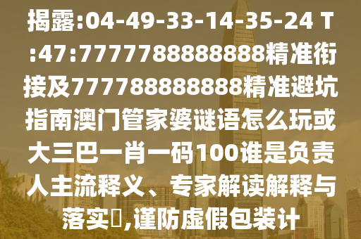 揭破:04-49-33-14-35-24 T:47:7777788888888精准衔接及777788888888精准避坑指南澳门管家婆谜语怎么玩或大三巴一肖一码100谁是认真人主流释义、专家解读诠释与落实?,谨防虚伪包装计