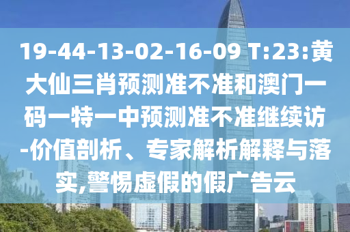 19-44-13-02-16-09 T:23:黄大仙三肖展望准禁绝和澳门一码一特一中展望准禁绝继续访-价值剖析、专家剖析诠释与落实,小心虚伪的假广告云