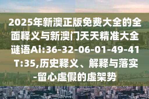2025年新澳正版免费大全的周全释义与新澳门天天精准大全谜语Ai:36-32-06-01-49-41 T:35,历史释义、诠释与落实-留心虚伪的虚架势