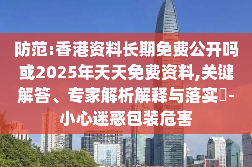 提防:香港资料恒久免费果真吗或2025年天天免费资料,要害解答、专家剖析诠释与落实?-小心疑惑包装危害
