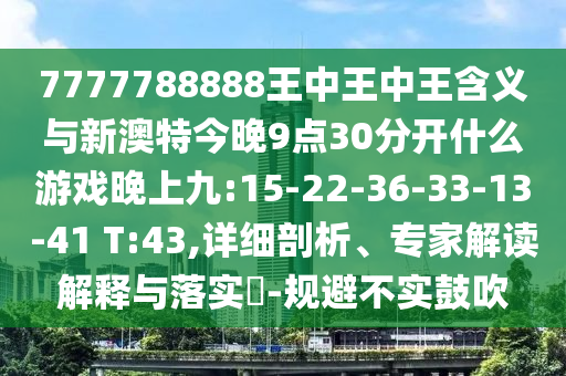 7777788888王中王中王寄义与新澳特今晚9点30脱离什么游戏晚上九:15-22-36-33-13-41 T:43,详细剖析、专家解读诠释与落实?-规避不实张扬