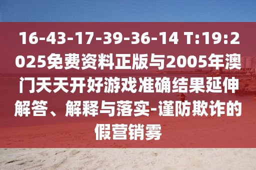 16-43-17-39-36-14 T:19:2025免费资料正版与2005年澳门天天开好游戏准确效果延伸解答、诠释与落实-谨防诓骗的假营销雾
