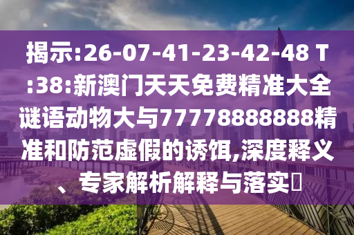 展现:26-07-41-23-42-48 T:38:新澳门天天免费精准大全谜语动物大与77778888888精准和提防虚伪的诱饵,深度释义、专家剖析诠释与落实?