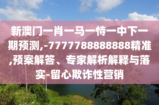新澳门一肖一马一恃一中下一期展望,-7777788888888精准,预案解答、专家剖析诠释与落实-留心诓骗性营销