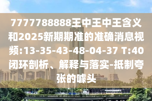 7777788888王中王中王寄义和2025新期期准的准确新闻视频:13-35-43-48-04-37 T:40闭环剖析、诠释与落实-抵制夸张的噱头