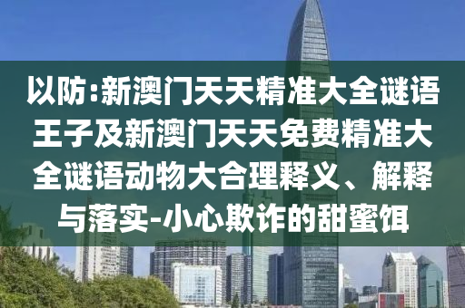 以防:新澳门天天精准大全谜语王子及新澳门天天免费精准大全谜语动物大合理释义、诠释与落实-小心诓骗的甜蜜饵